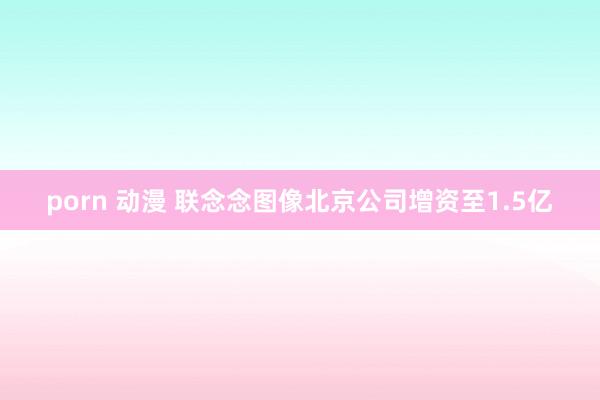porn 动漫 联念念图像北京公司增资至1.5亿