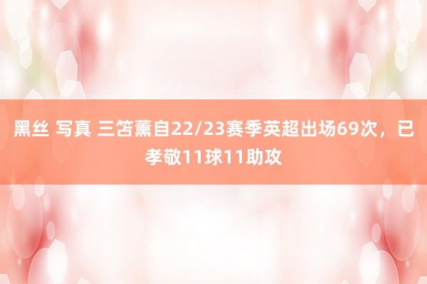 黑丝 写真 三笘薰自22/23赛季英超出场69次，已孝敬11球11助攻