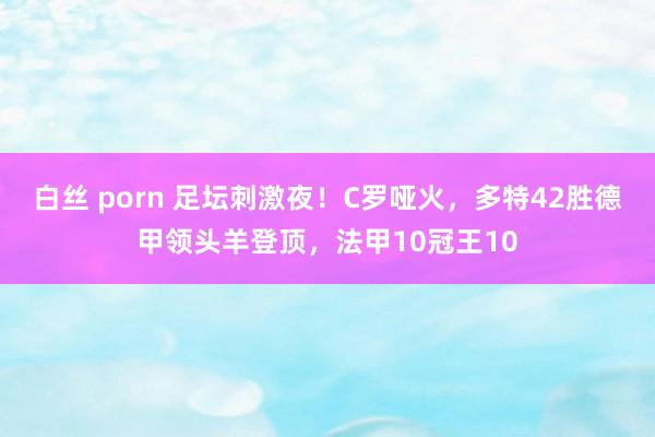 白丝 porn 足坛刺激夜！C罗哑火，多特42胜德甲领头羊登顶，法甲10冠王10