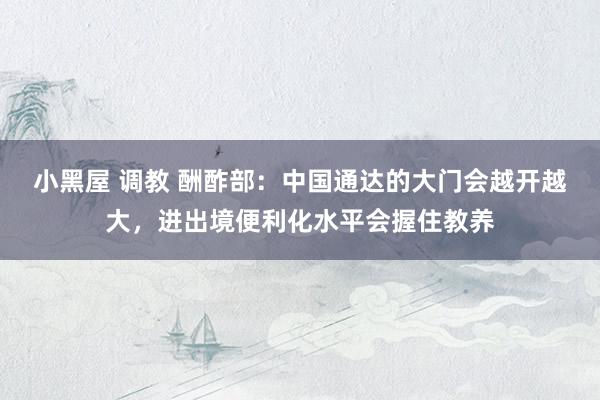 小黑屋 调教 酬酢部：中国通达的大门会越开越大，进出境便利化水平会握住教养