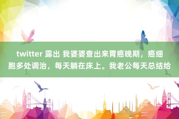 twitter 露出 我婆婆查出来胃癌晚期，癌细胞多处调治，每天躺在床上。我老公每天总结给
