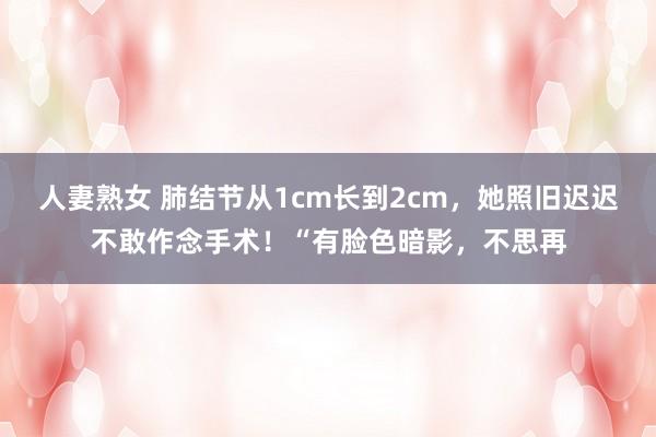 人妻熟女 肺结节从1cm长到2cm，她照旧迟迟不敢作念手术！“有脸色暗影，不思再