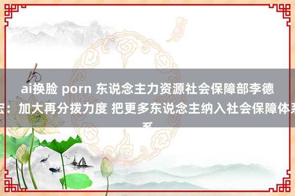 ai换脸 porn 东说念主力资源社会保障部李德宏：加大再分拨力度 把更多东说念主纳入社会保障体系