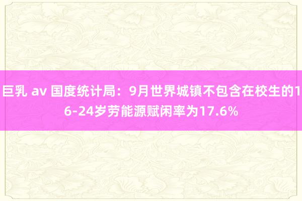 巨乳 av 国度统计局：9月世界城镇不包含在校生的16-24岁劳能源赋闲率为17.6%