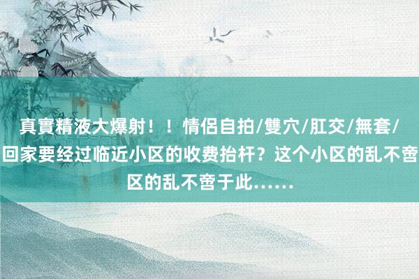 真實精液大爆射！！情侶自拍/雙穴/肛交/無套/大量噴精 回家要经过临近小区的收费抬杆？这个小区的乱不啻于此……