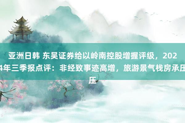 亚洲日韩 东吴证券给以岭南控股增握评级，2024年三季报点评：非经致事迹高增，旅游景气栈房承压