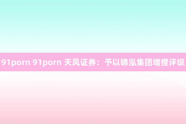 91porn 91porn 天风证券：予以锦泓集团增捏评级