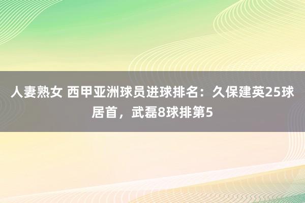 人妻熟女 西甲亚洲球员进球排名：久保建英25球居首，武磊8球排第5