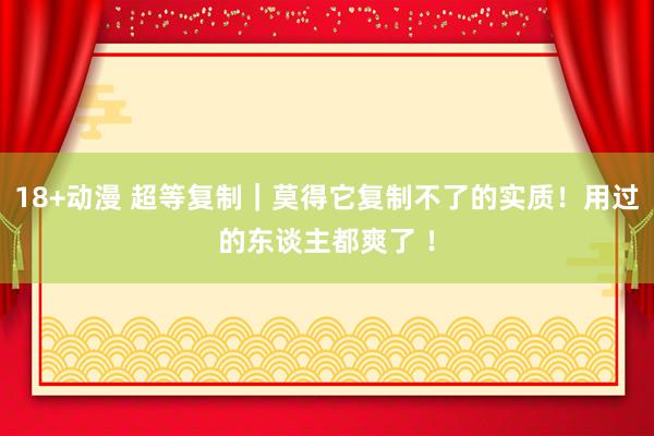 18+动漫 超等复制｜莫得它复制不了的实质！用过的东谈主都爽了 ！