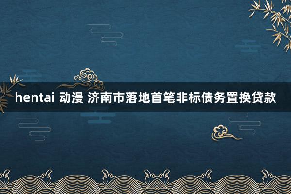 hentai 动漫 济南市落地首笔非标债务置换贷款