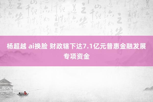 杨超越 ai换脸 财政辖下达7.1亿元普惠金融发展专项资金
