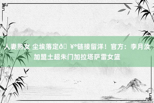 人妻熟女 尘埃落定🥰链接留洋！官方：李月汝加盟土超朱门加拉塔萨雷女篮