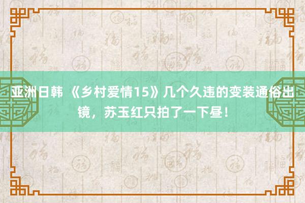亚洲日韩 《乡村爱情15》几个久违的变装通俗出镜，苏玉红只拍了一下昼！