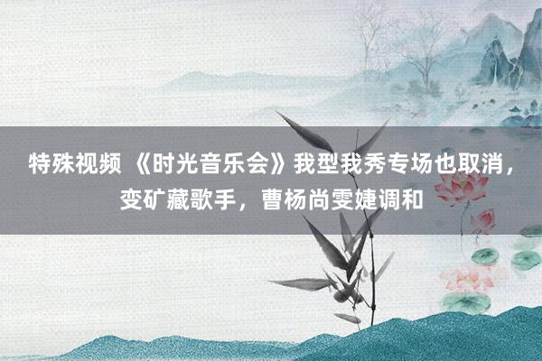 特殊视频 《时光音乐会》我型我秀专场也取消，变矿藏歌手，曹杨尚雯婕调和