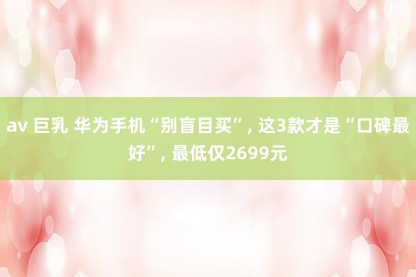 av 巨乳 华为手机“别盲目买”， 这3款才是“口碑最好”， 最低仅2699元