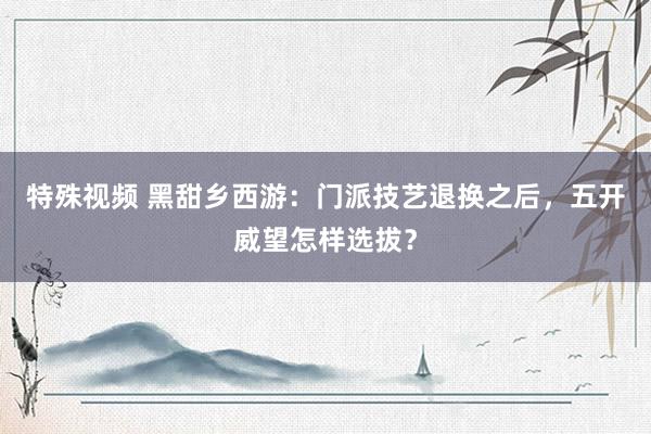 特殊视频 黑甜乡西游：门派技艺退换之后，五开威望怎样选拔？