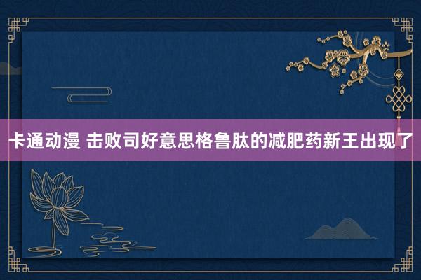 卡通动漫 击败司好意思格鲁肽的减肥药新王出现了