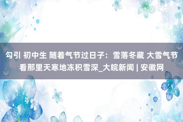 勾引 初中生 随着气节过日子：雪落冬藏 大雪气节看那里天寒地冻积雪深_大皖新闻 | 安徽网