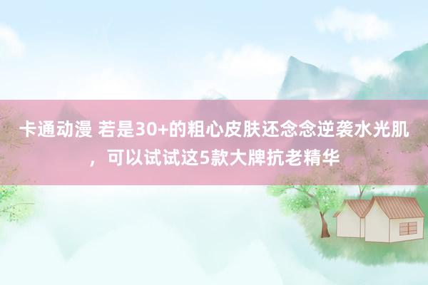 卡通动漫 若是30+的粗心皮肤还念念逆袭水光肌，可以试试这5款大牌抗老精华