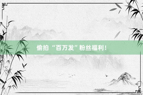 偷拍 “百万发”粉丝福利！
