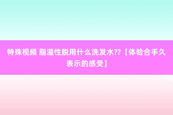 特殊视频 脂溢性脱用什么洗发水??【体验合手久表示的感受】