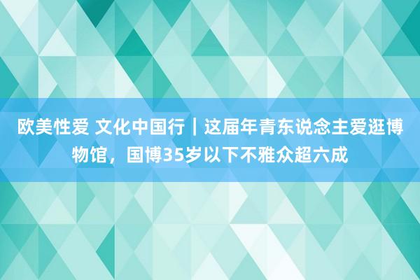 欧美性爱 文化中国行｜这届年青东说念主爱逛博物馆，国博35岁以下不雅众超六成