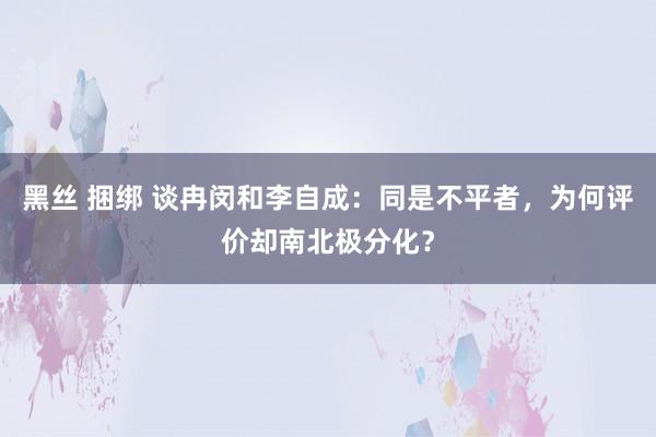 黑丝 捆绑 谈冉闵和李自成：同是不平者，为何评价却南北极分化？