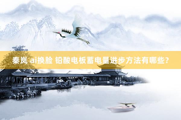 秦岚 ai换脸 铅酸电板蓄电量进步方法有哪些？