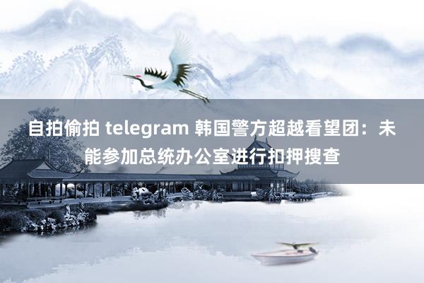 自拍偷拍 telegram 韩国警方超越看望团：未能参加总统办公室进行扣押搜查
