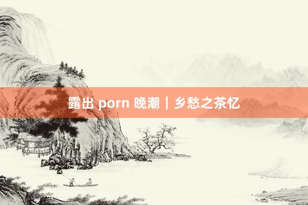 露出 porn 晚潮｜乡愁之茶忆
