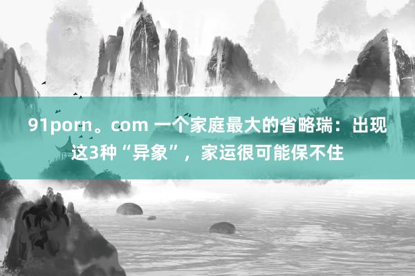 91porn。com 一个家庭最大的省略瑞：出现这3种“异象”，家运很可能保不住