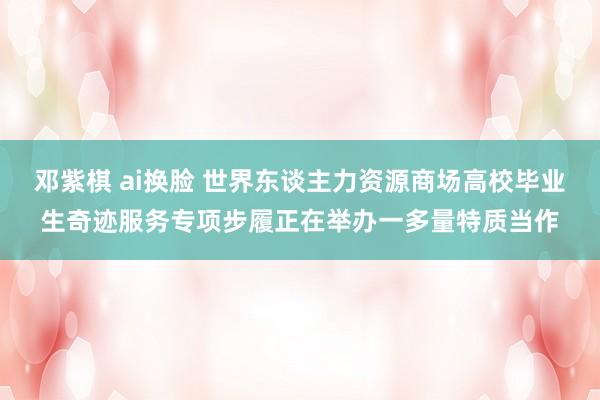 邓紫棋 ai换脸 世界东谈主力资源商场高校毕业生奇迹服务专项步履正在举办一多量特质当作