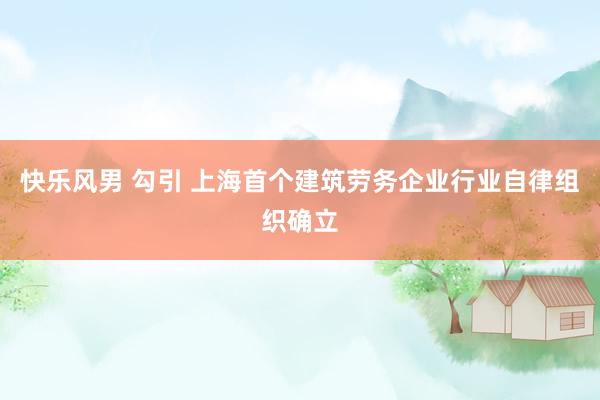快乐风男 勾引 上海首个建筑劳务企业行业自律组织确立