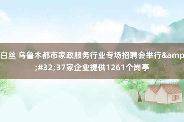 白丝 乌鲁木都市家政服务行业专场招聘会举行&#32;37家企业提供1261个岗亭