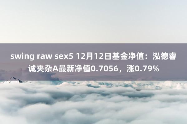 swing raw sex5 12月12日基金净值：泓德睿诚夹杂A最新净值0.7056，涨0.79%