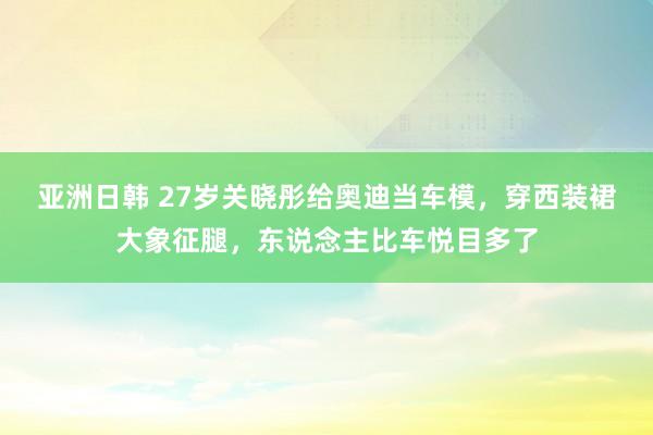亚洲日韩 27岁关晓彤给奥迪当车模，穿西装裙大象征腿，东说念主比车悦目多了