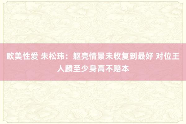 欧美性爱 朱松玮：躯壳情景未收复到最好 对位王人麟至少身高不赔本