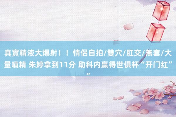 真實精液大爆射！！情侶自拍/雙穴/肛交/無套/大量噴精 朱婷拿到11分 助科内赢得世俱杯“开门红”