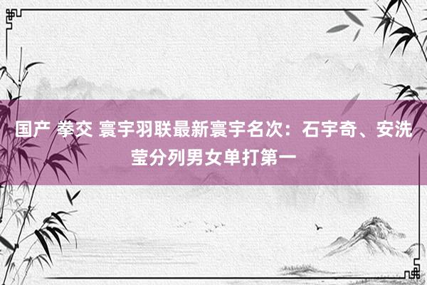 国产 拳交 寰宇羽联最新寰宇名次：石宇奇、安洗莹分列男女单打第一