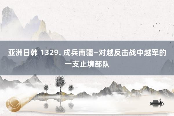 亚洲日韩 1329. 戍兵南疆—对越反击战中越军的一支止境部队