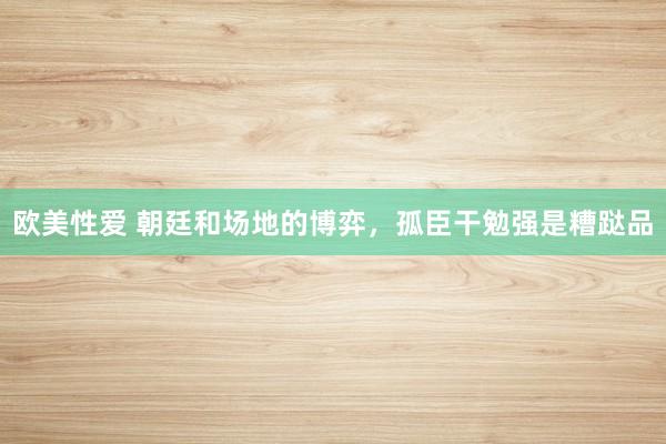 欧美性爱 朝廷和场地的博弈，孤臣干勉强是糟跶品