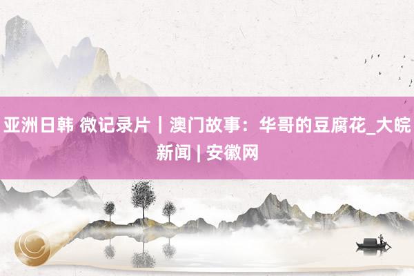 亚洲日韩 微记录片｜澳门故事：华哥的豆腐花_大皖新闻 | 安徽网
