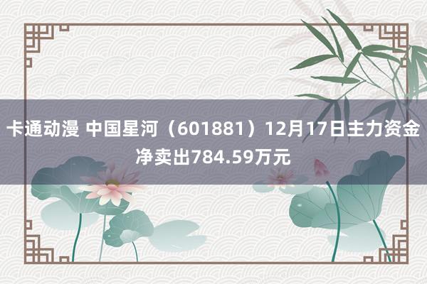 卡通动漫 中国星河（601881）12月17日主力资金净卖出784.59万元