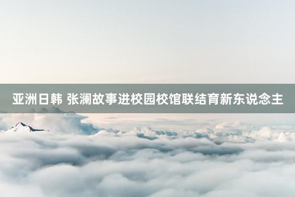亚洲日韩 张澜故事进校园校馆联结育新东说念主