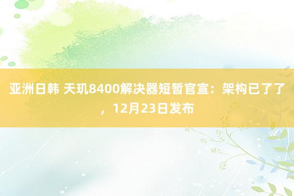 亚洲日韩 天玑8400解决器短暂官宣：架构已了了，12月23日发布