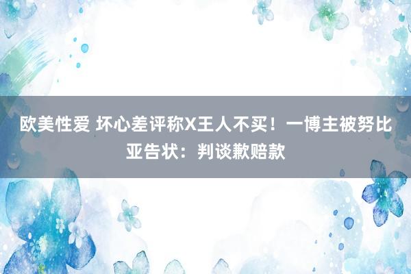 欧美性爱 坏心差评称X王人不买！一博主被努比亚告状：判谈歉赔款