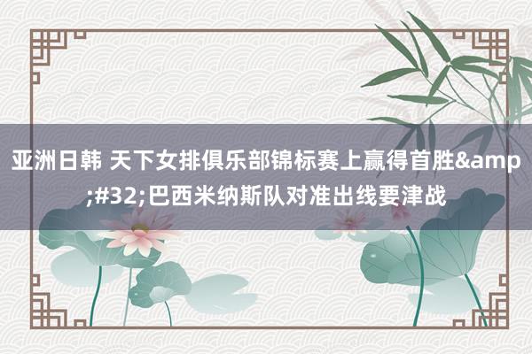 亚洲日韩 天下女排俱乐部锦标赛上赢得首胜&#32;巴西米纳斯队对准出线要津战