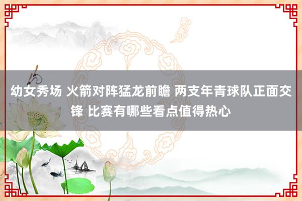 幼女秀场 火箭对阵猛龙前瞻 两支年青球队正面交锋 比赛有哪些看点值得热心