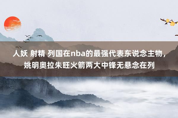 人妖 射精 列国在nba的最强代表东说念主物，姚明奥拉朱旺火箭两大中锋无悬念在列