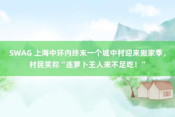 SWAG 上海中环内终末一个城中村迎来搬家季，村民笑称“连萝卜王人来不足吃！”